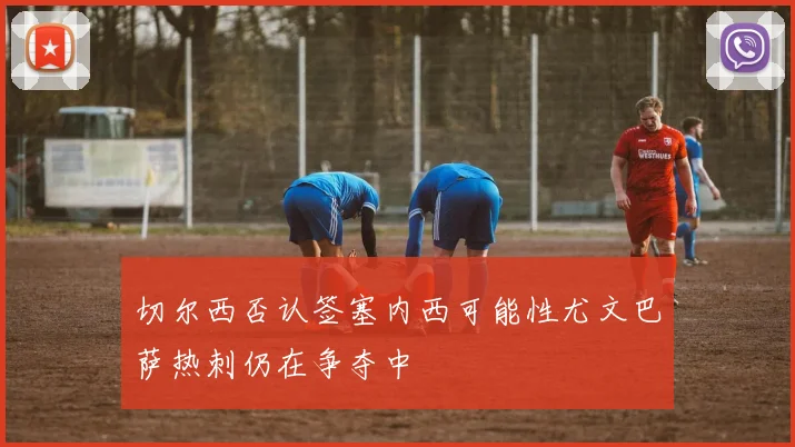 切尔西否认签塞内西可能性尤文巴萨热刺仍在争夺中