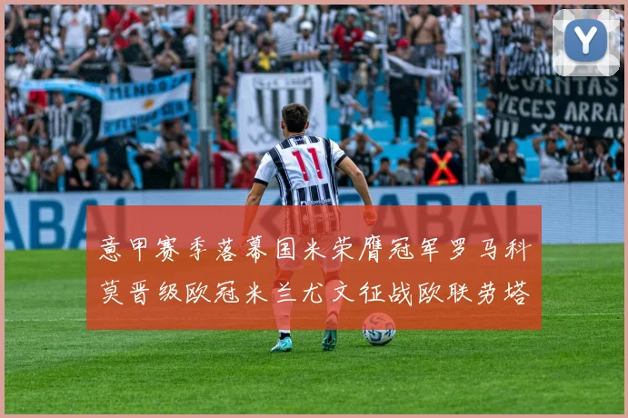 意甲赛季落幕国米荣膺冠军罗马科莫晋级欧冠米兰尤文征战欧联劳塔罗斩获金靴