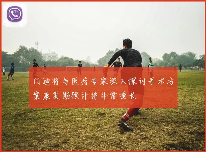 门迪将与医疗专家深入探讨手术方案康复期预计将非常漫长