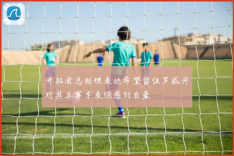 开拓者总经理表达希望留住罗威并对其本赛季表现感到自豪