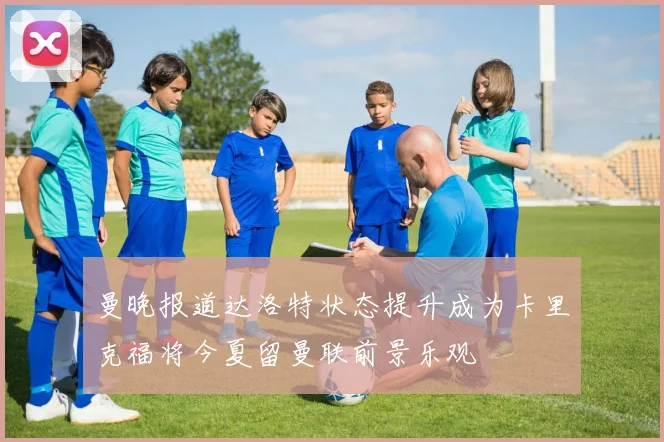 曼晚报道达洛特状态提升成为卡里克福将今夏留曼联前景乐观