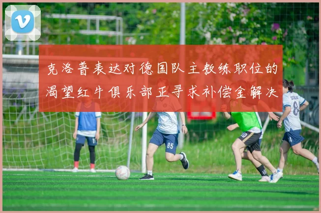 克洛普表达对德国队主教练职位的渴望红牛俱乐部正寻求补偿金解决方案
