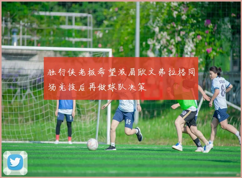 独行侠老板希望浓眉欧文弗拉格同场竞技后再做球队决策