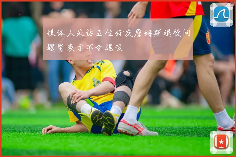 媒体人采访五位好友詹姆斯退役问题皆表示不会退役