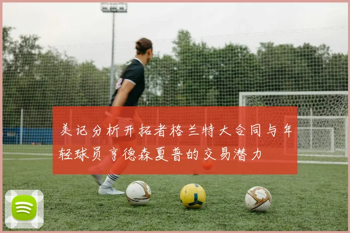 美记分析开拓者格兰特大合同与年轻球员亨德森夏普的交易潜力