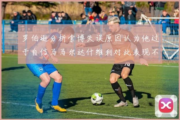 罗伯逊分析索博失误原因认为他过于自信马马尔达什维利对此表现不满