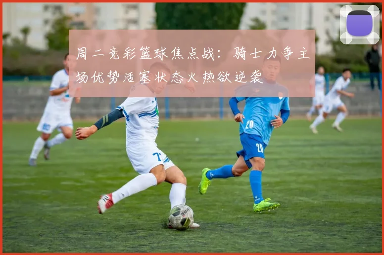 周二竞彩篮球焦点战：骑士力争主场优势活塞状态火热欲逆袭
