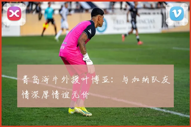 青岛海牛外援叶博亚：与加纳队友情深厚情谊无价
