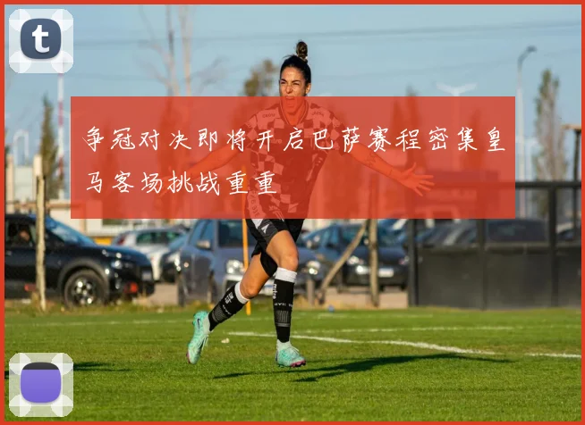 争冠对决即将开启巴萨赛程密集皇马客场挑战重重