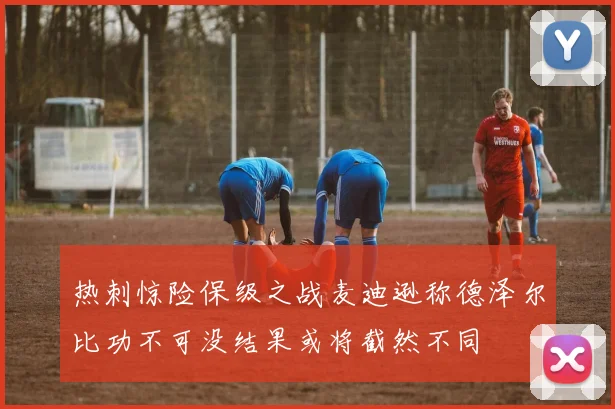 热刺惊险保级之战麦迪逊称德泽尔比功不可没结果或将截然不同