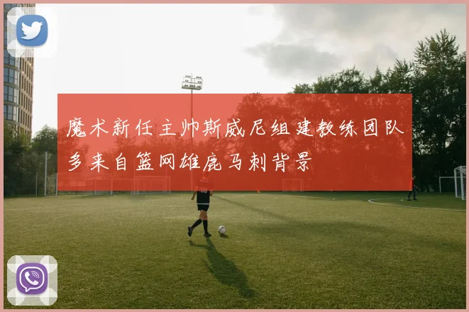 魔术新任主帅斯威尼组建教练团队多来自篮网雄鹿马刺背景
