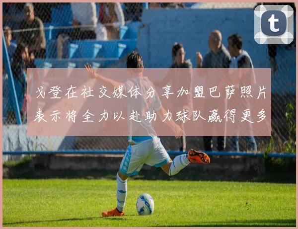 戈登在社交媒体分享加盟巴萨照片表示将全力以赴助力球队赢得更多荣誉