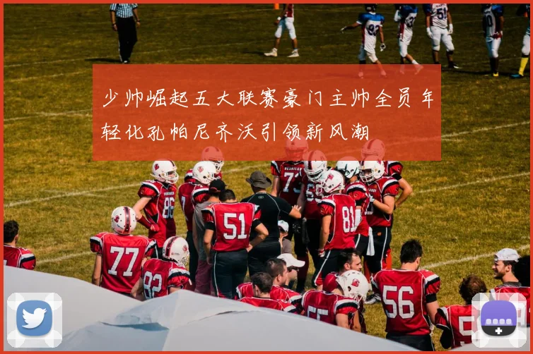 少帅崛起五大联赛豪门主帅全员年轻化孔帕尼齐沃引领新风潮